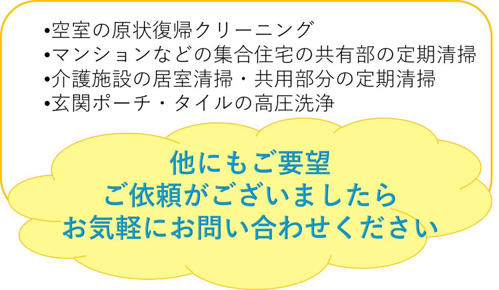 ・空室の原状復帰クリーニング
・マンションなどの集合住宅の共有部の定期清掃
・介護施設の居室清掃・共用部分の定期清掃
・玄関ポーチ・タイルの高圧洗浄

他にもご要望、ご依頼がございましたらお気軽にお問い合わせください