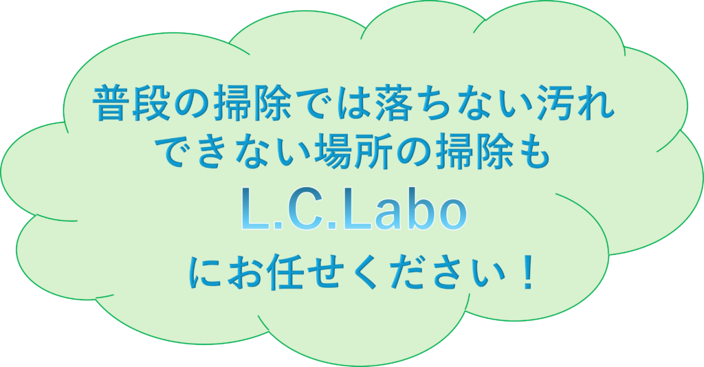 普段の掃除では落ちない汚れ、できない場所の掃除も
L.C.Laboにお任せください！